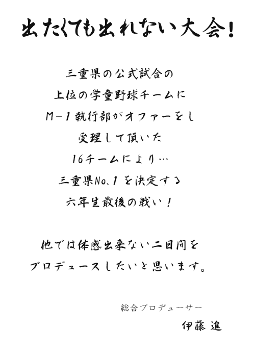 出たくても出れない大会！三重県の公式試合の上位の学童野球チームにＭ-１執行部がオファーをし受理して頂いた16チームにより…三重県No.１を決定する六年生最後の戦い！他では体感出来ない二日間をプロデュースしたいと思います。　総合プロデューサー　伊藤 進